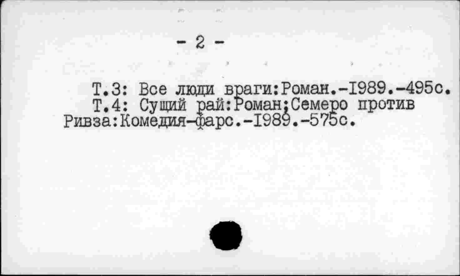 ﻿- 2 -
Т.З: Все лади враги:Роман.-1989.-495с.
Т.4: Сущий рай:Роман:Семеро против Ривза:Комедия-фарс.-1989.-575с.